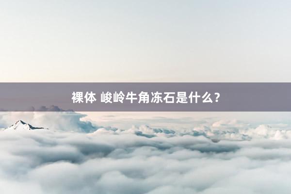 裸体 峻岭牛角冻石是什么?