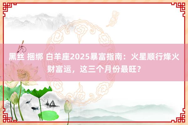 黑丝 捆绑 白羊座2025暴富指南：火星顺行烽火财富运，这三个月份最旺？