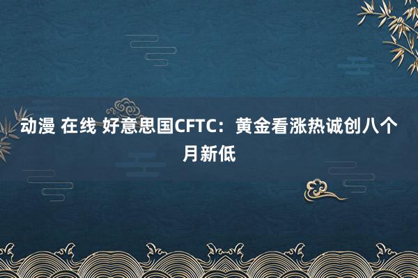 动漫 在线 好意思国CFTC:黄金看涨热诚创八个月新低