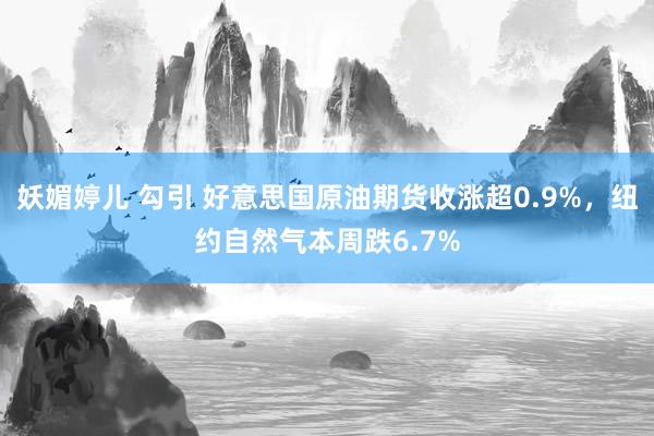 妖媚婷儿 勾引 好意思国原油期货收涨超0.9%，纽约自然气本周跌6.7%