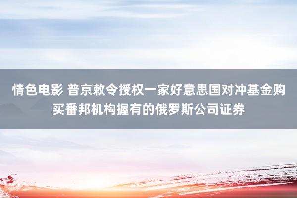 情色电影 普京敕令授权一家好意思国对冲基金购买番邦机构握有的俄罗斯公司证券
