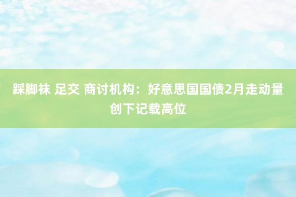 踩脚袜 足交 商讨机构:好意思国国债2月走动量创下记载高位