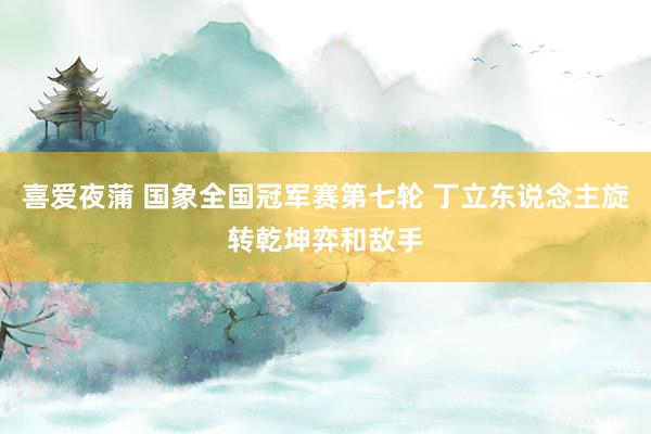 喜爱夜蒲 国象全国冠军赛第七轮 丁立东说念主旋转乾坤弈和敌手