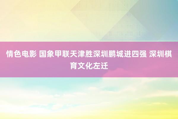 情色电影 国象甲联天津胜深圳鹏城进四强 深圳棋育文化左迁