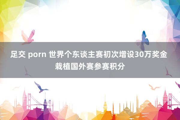 足交 porn 世界个东谈主赛初次增设30万奖金 栽植国外赛参赛积分