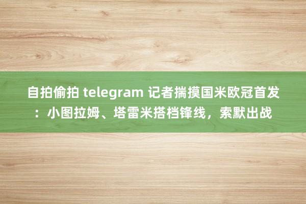 自拍偷拍 telegram 记者揣摸国米欧冠首发：小图拉姆、塔雷米搭档锋线，索默出战
