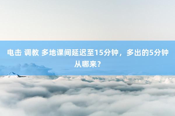 电击 调教 多地课间延迟至15分钟,多出的5分钟从哪来?
