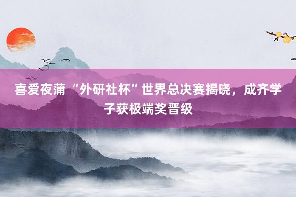 喜爱夜蒲 “外研社杯”世界总决赛揭晓,成齐学子获极端奖晋级