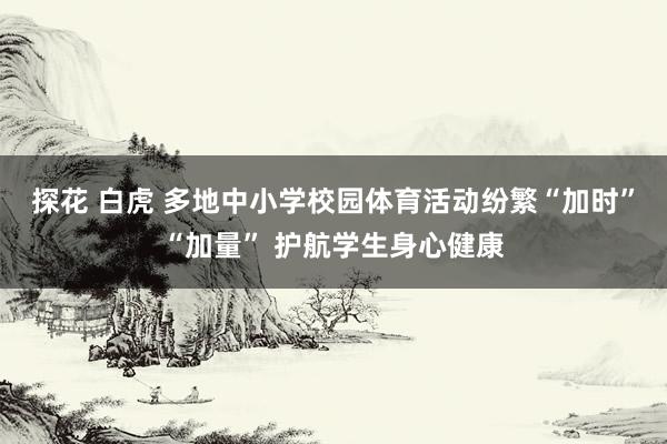 探花 白虎 多地中小学校园体育活动纷繁“加时”“加量” 护航学生身心健康