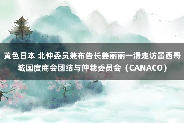黄色日本 北仲委员兼布告长姜丽丽一滑走访墨西哥城国度商会团结与仲裁委员会（CANACO）