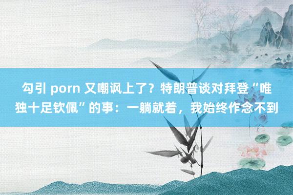勾引 porn 又嘲讽上了?特朗普谈对拜登“唯独十足钦佩”的事:一躺就着,我始终作念不到
