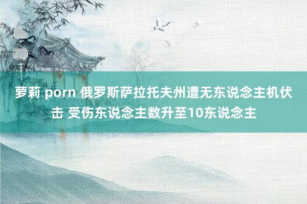 萝莉 porn 俄罗斯萨拉托夫州遭无东说念主机伏击 受伤东说念主数升至10东说念主