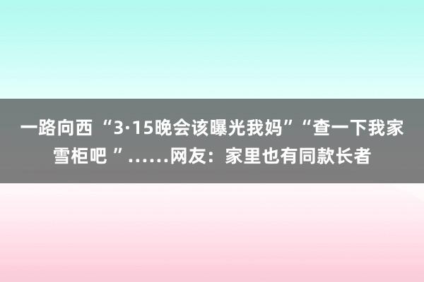 一路向西 “3·15晚会该曝光我妈”“查一下我家雪柜吧 ”……网友:家里也有同款长者