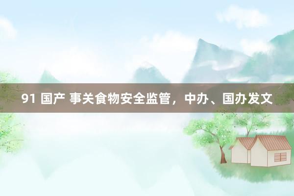 91 国产 事关食物安全监管,中办、国办发文