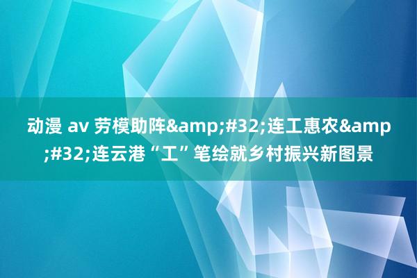 动漫 av 劳模助阵 连工惠农 连云港“工”笔绘就乡村振兴新图景