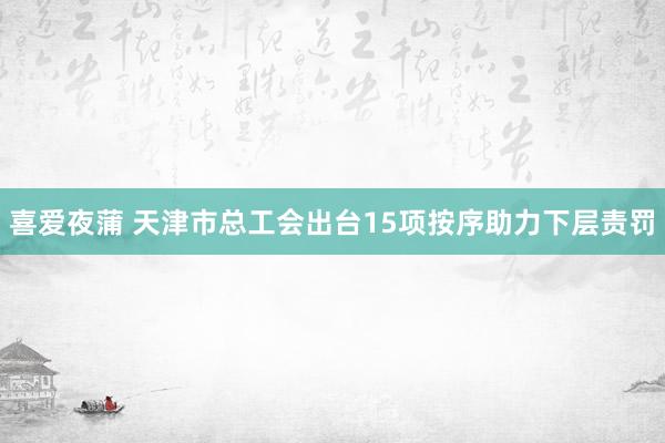 喜爱夜蒲 天津市总工会出台15项按序助力下层责罚