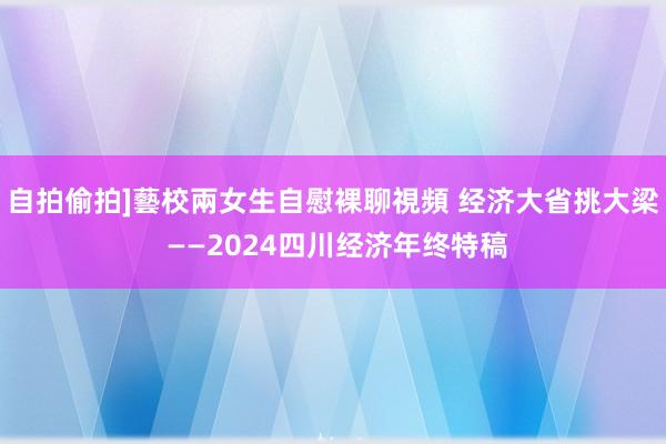自拍偷拍]藝校兩女生自慰裸聊視頻 经济大省挑大梁 ——2024四川经济年终特稿