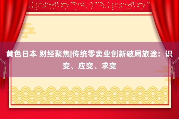黄色日本 财经聚焦|传统零卖业创新破局旅途:识变、应变、求变