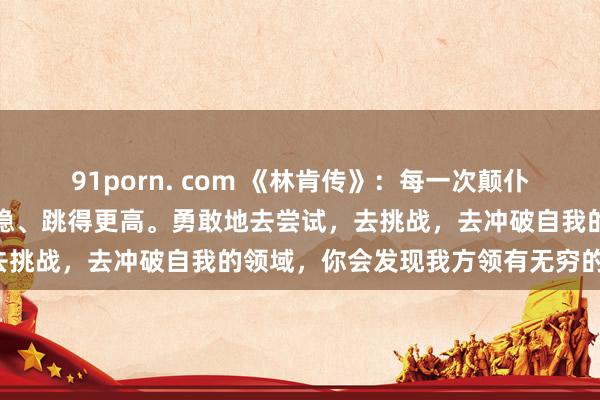 91porn. com 《林肯传》:每一次颠仆,都是为了下一次站得更稳、跳得更高。勇敢地去尝试,去挑战,去冲破自我的领域,你会发现我方领有无穷的后劲!