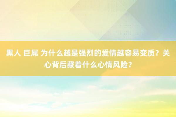 黑人 巨屌 为什么越是强烈的爱情越容易变质？关心背后藏着什么心情风险？