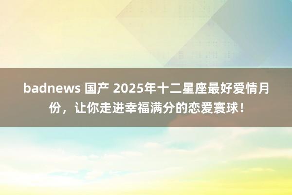 badnews 国产 2025年十二星座最好爱情月份，让你走进幸福满分的恋爱寰球！
