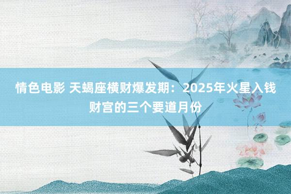 情色电影 天蝎座横财爆发期：2025年火星入钱财宫的三个要道月份