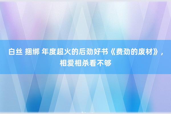 白丝 捆绑 年度超火的后劲好书《费劲的废材》，相爱相杀看不够