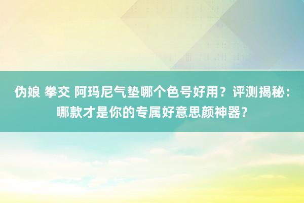 伪娘 拳交 阿玛尼气垫哪个色号好用？评测揭秘：哪款才是你的专属好意思颜神器？