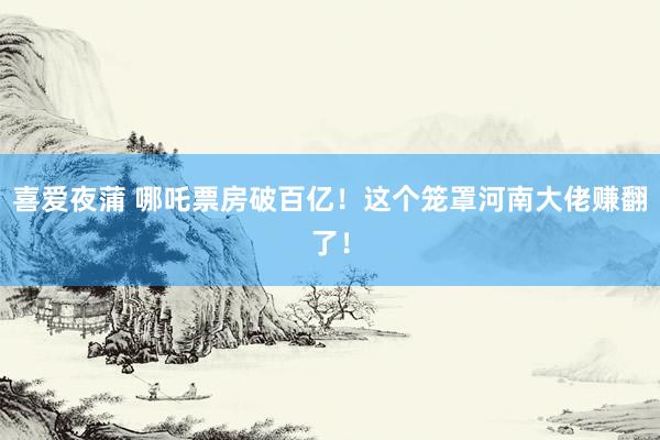 喜爱夜蒲 哪吒票房破百亿!这个笼罩河南大佬赚翻了!