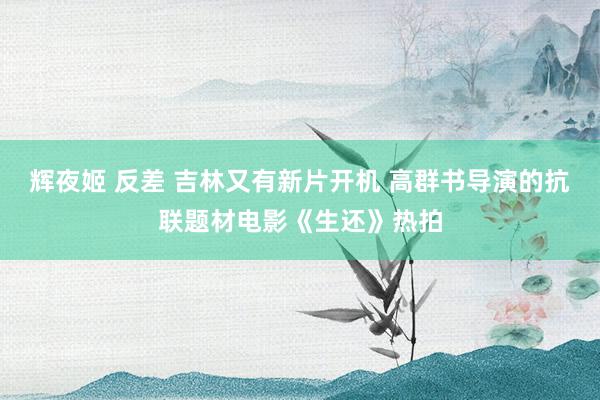 辉夜姬 反差 吉林又有新片开机 高群书导演的抗联题材电影《生还》热拍