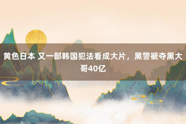 黄色日本 又一部韩国犯法看成大片，黑警褫夺黑大哥40亿