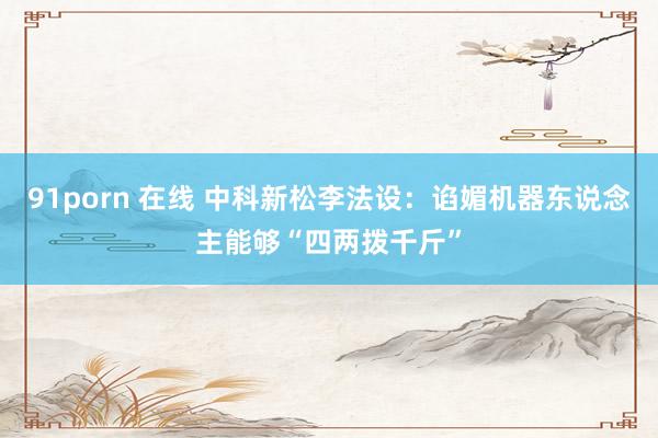 91porn 在线 中科新松李法设:谄媚机器东说念主能够“四两拨千斤”