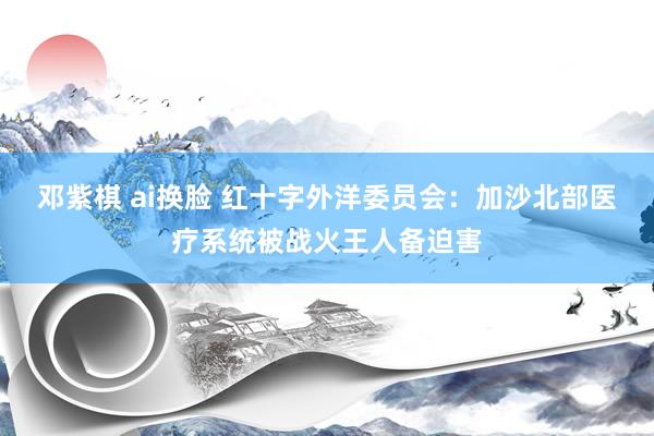 邓紫棋 ai换脸 红十字外洋委员会:加沙北部医疗系统被战火王人备迫害