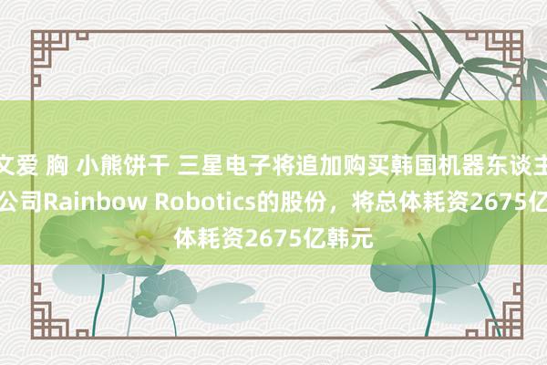 文爱 胸 小熊饼干 三星电子将追加购买韩国机器东谈主制造公司Rainbow Robotics的股份,将总体耗资2675亿韩元