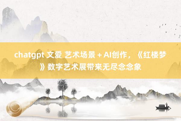 chatgpt 文爱 艺术场景+AI创作,《红楼梦》数字艺术展带来无尽念念象