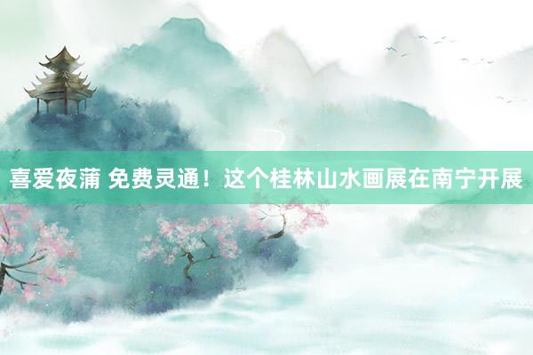 喜爱夜蒲 免费灵通!这个桂林山水画展在南宁开展