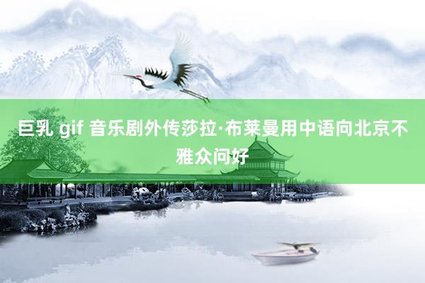 巨乳 gif 音乐剧外传莎拉·布莱曼用中语向北京不雅众问好