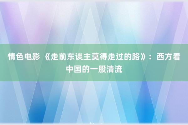 情色电影 《走前东谈主莫得走过的路》:西方看中国的一股清流