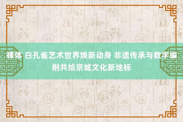 裸体 白孔雀艺术世界焕新动身 非遗传承与数字编削共绘京城文化新地标