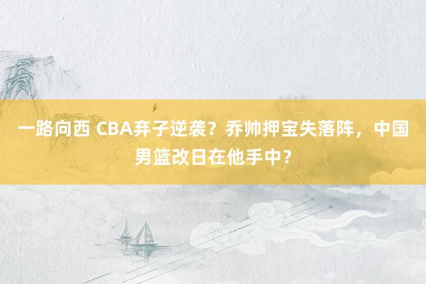 一路向西 CBA弃子逆袭？乔帅押宝失落阵，中国男篮改日在他手中？