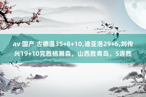 av 国产 古德温35+8+10,迪亚洛29+6,刘传兴19+10完胜杨瀚森，山西胜青岛，5连胜