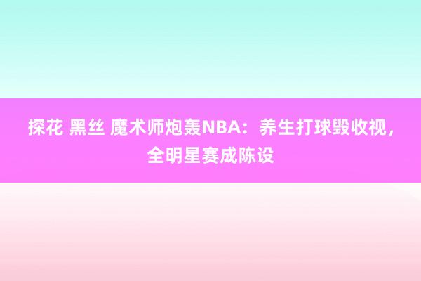 探花 黑丝 魔术师炮轰NBA：养生打球毁收视，全明星赛成陈设