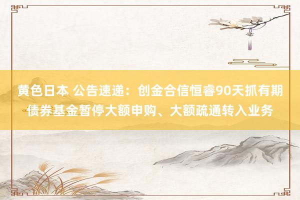 黄色日本 公告速递：创金合信恒睿90天抓有期债券基金暂停大额申购、大额疏通转入业务