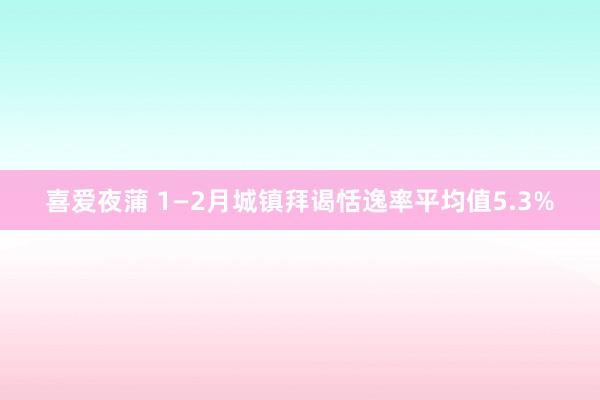 喜爱夜蒲 1—2月城镇拜谒恬逸率平均值5.3%