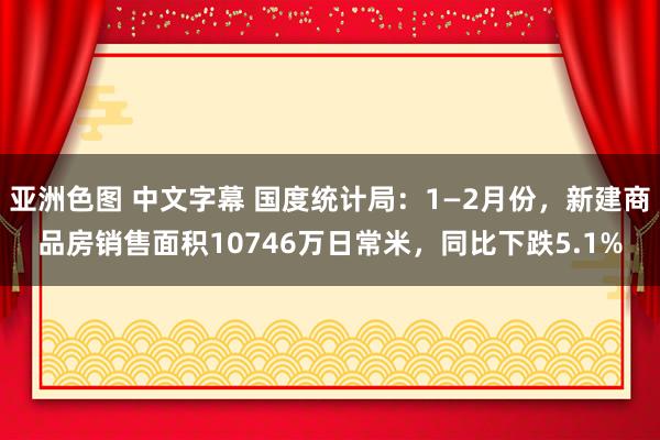 亚洲色图 中文字幕 国度统计局:1—2月份,新建商品房销售面积10746万日常米,同比下跌5.1%
