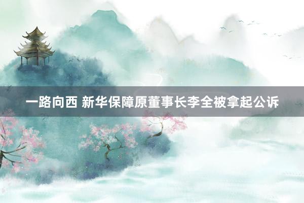 一路向西 新华保障原董事长李全被拿起公诉
