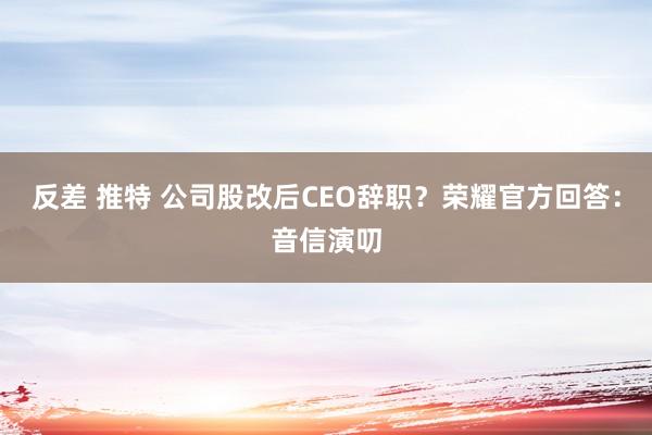反差 推特 公司股改后CEO辞职?荣耀官方回答:音信演叨