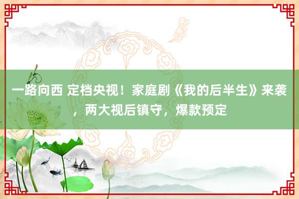 一路向西 定档央视！家庭剧《我的后半生》来袭，两大视后镇守，爆款预定