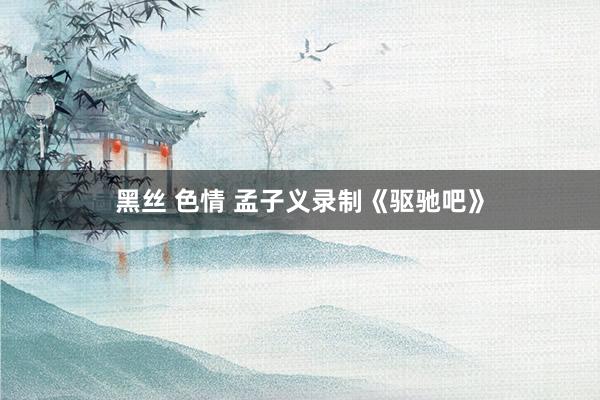 黑丝 色情 孟子义录制《驱驰吧》