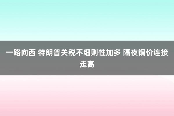 一路向西 特朗普关税不细则性加多 隔夜铜价连接走高